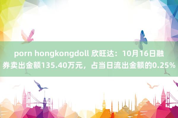 porn hongkongdoll 欣旺达：10月16日融券卖出金额135.40万元，占当日流出金额