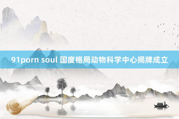 91porn soul 国度格局动物科学中心揭牌成立
