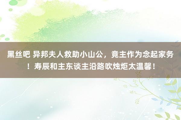 黑丝吧 异邦夫人救助小山公，竟主作为念起家务！寿辰和主东谈主沿路吹烛炬太温馨！