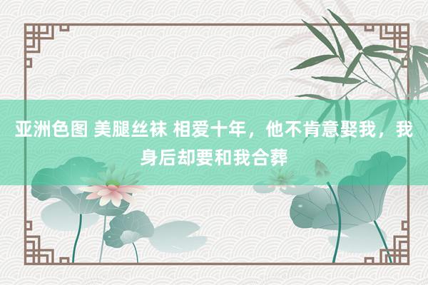 亚洲色图 美腿丝袜 相爱十年，他不肯意娶我，我身后却要和我合葬