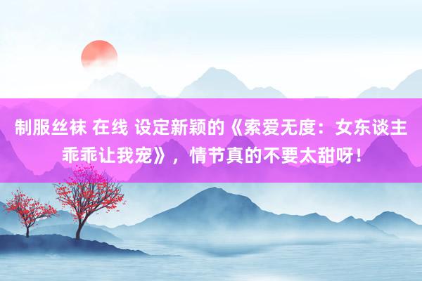 制服丝袜 在线 设定新颖的《索爱无度：女东谈主乖乖让我宠》，情节真的不要太甜呀！