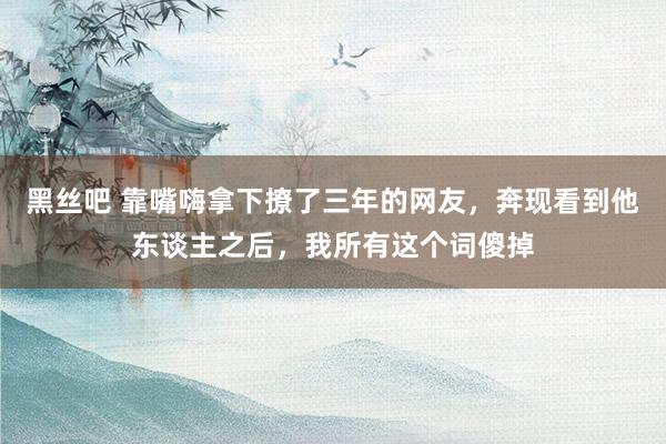 黑丝吧 靠嘴嗨拿下撩了三年的网友，奔现看到他东谈主之后，我所有这个词傻掉