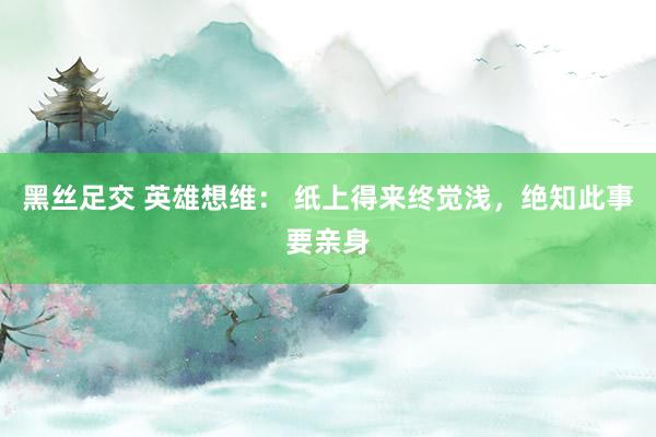 黑丝足交 英雄想维： 纸上得来终觉浅，绝知此事要亲身