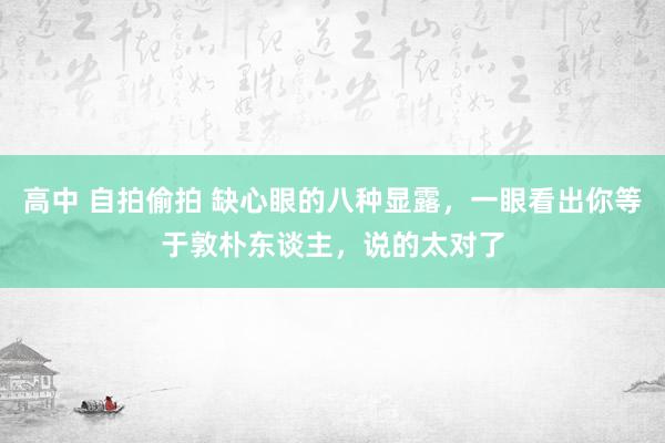 高中 自拍偷拍 缺心眼的八种显露，一眼看出你等于敦朴东谈主，说的太对了