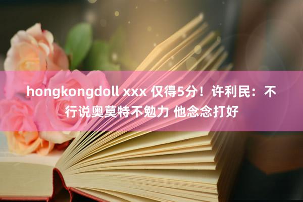 hongkongdoll xxx 仅得5分！许利民：不行说奥莫特不勉力 他念念打好