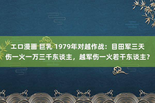 エロ漫画 巨乳 1979年对越作战：目田军三天伤一火一万三千东谈主，越军伤一火若干东谈主？