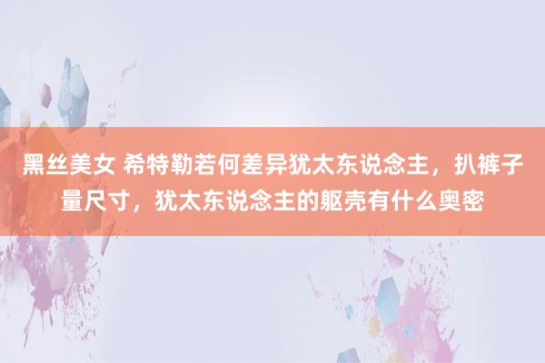 黑丝美女 希特勒若何差异犹太东说念主，扒裤子量尺寸，犹太东说念主的躯壳有什么奥密