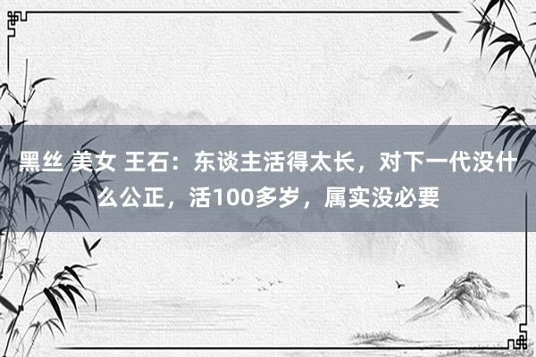 黑丝 美女 王石：东谈主活得太长，对下一代没什么公正，活100多岁，属实没必要