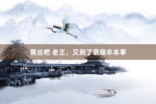 黑丝吧 老王，又到了最艰辛本事
