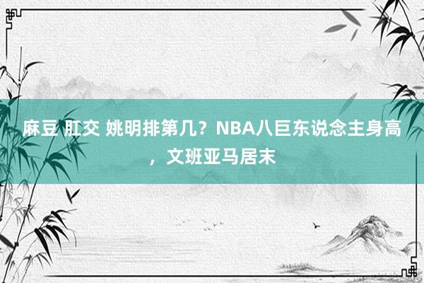 麻豆 肛交 姚明排第几？NBA八巨东说念主身高，文班亚马居末