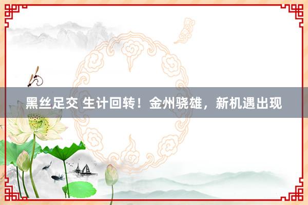 黑丝足交 生计回转！金州骁雄，新机遇出现