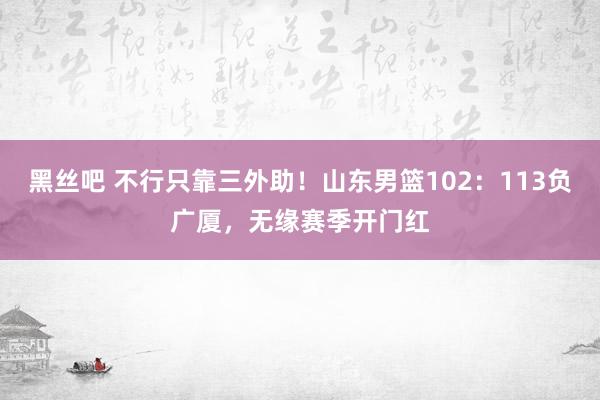 黑丝吧 不行只靠三外助！山东男篮102：113负广厦，无缘赛季开门红