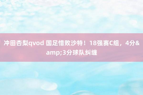冲田杏梨qvod 国足惜败沙特！18强赛C组，4分&3分球队纠缠