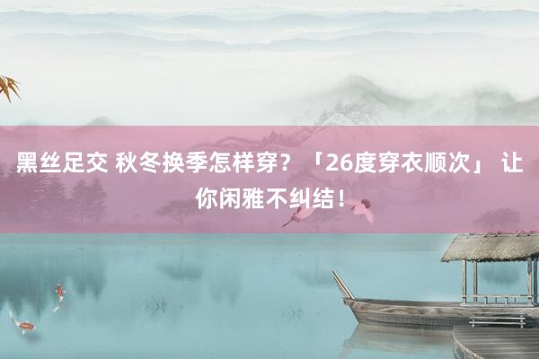黑丝足交 秋冬换季怎样穿？「26度穿衣顺次」 让你闲雅不纠结！