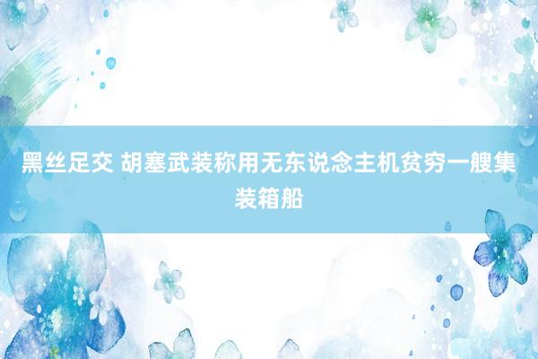 黑丝足交 胡塞武装称用无东说念主机贫穷一艘集装箱船