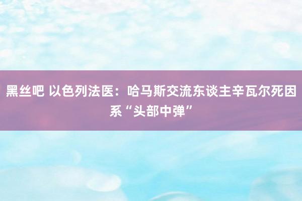 黑丝吧 以色列法医：哈马斯交流东谈主辛瓦尔死因系“头部中弹”