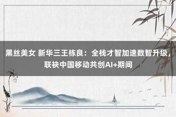 黑丝美女 新华三王栋良：全栈才智加速数智升级，联袂中国移动共创AI+期间
