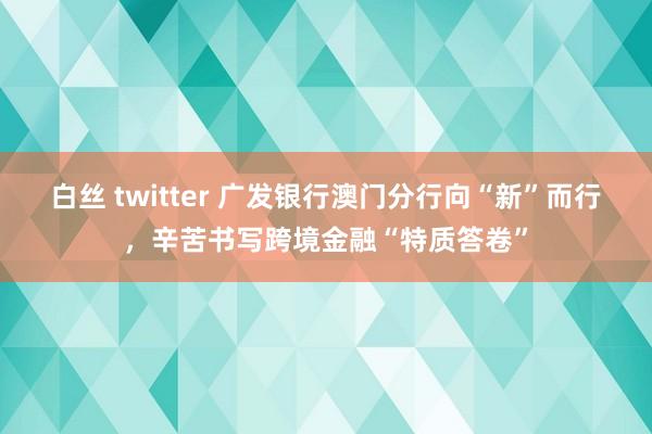 白丝 twitter 广发银行澳门分行向“新”而行，辛苦书写跨境金融“特质答卷”
