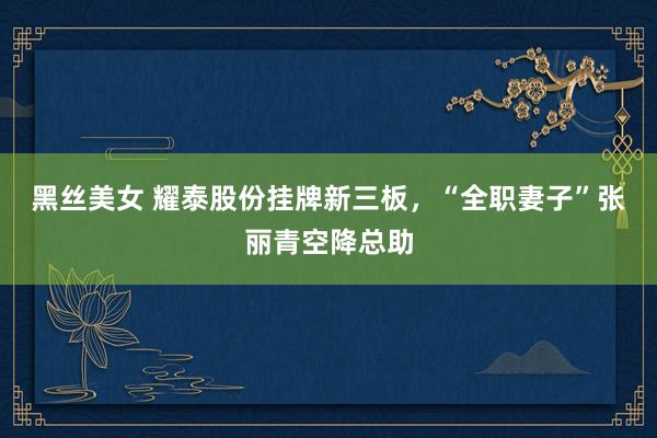 黑丝美女 耀泰股份挂牌新三板，“全职妻子”张丽青空降总助
