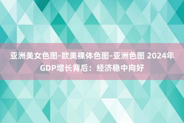 亚洲美女色图-欧美裸体色图-亚洲色图 2024年GDP增长背后：经济稳中向好