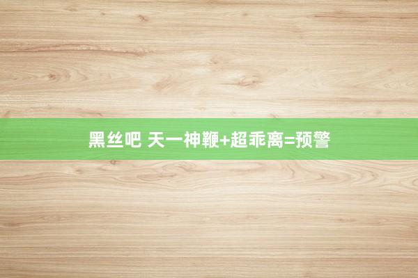 黑丝吧 天一神鞭+超乖离=预警