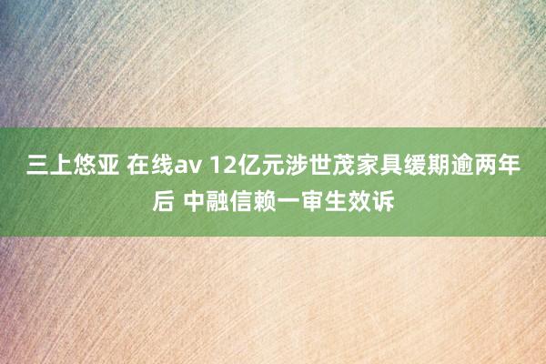 三上悠亚 在线av 12亿元涉世茂家具缓期逾两年后 中融信赖一审生效诉