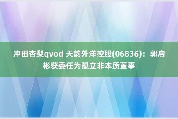 冲田杏梨qvod 天韵外洋控股(06836)：郭启彬获委任为孤立非本质董事
