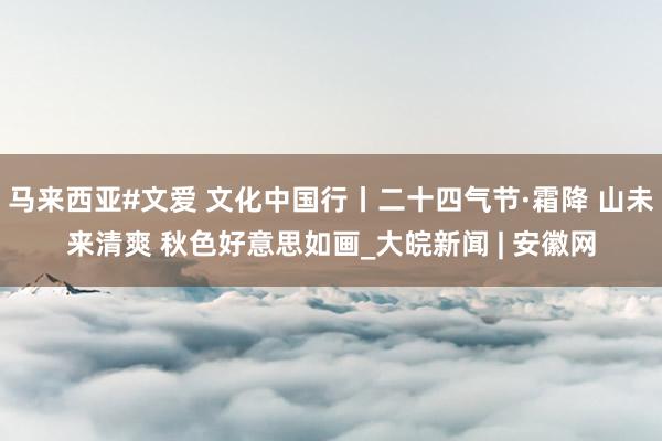 马来西亚#文爱 文化中国行丨二十四气节·霜降 山未来清爽 秋色好意思如画_大皖新闻 | 安徽网