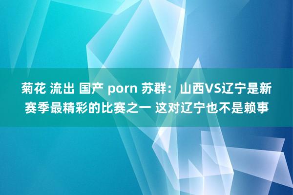 菊花 流出 国产 porn 苏群：山西VS辽宁是新赛季最精彩的比赛之一 这对辽宁也不是赖事