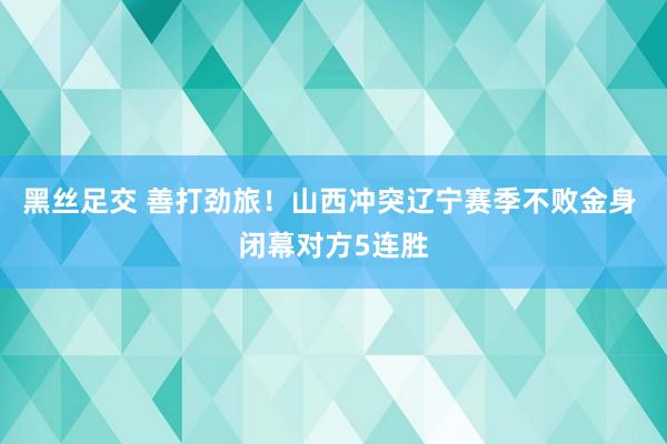 黑丝足交 善打劲旅！山西冲突辽宁赛季不败金身 闭幕对方5连胜