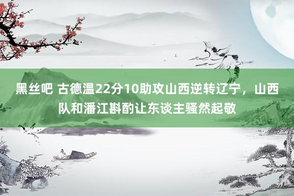 黑丝吧 古德温22分10助攻山西逆转辽宁，山西队和潘江斟酌让东谈主骚然起敬