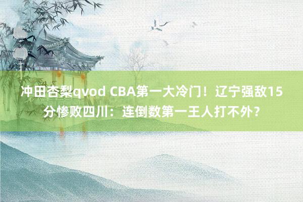 冲田杏梨qvod CBA第一大冷门！辽宁强敌15分惨败四川：连倒数第一王人打不外？