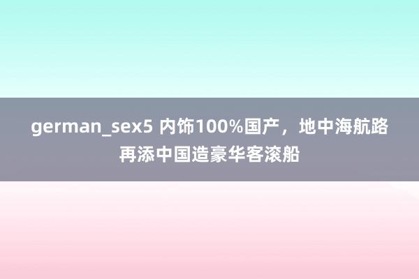 german_sex5 内饰100%国产，地中海航路再添中国造豪华客滚船