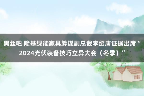黑丝吧 隆基绿能家具筹谋副总裁李绍唐证据出席“2024光伏装备技巧立异大会（冬季）”