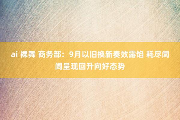 ai 裸舞 商务部：9月以旧换新奏效露馅 耗尽阛阓呈现回升向好态势