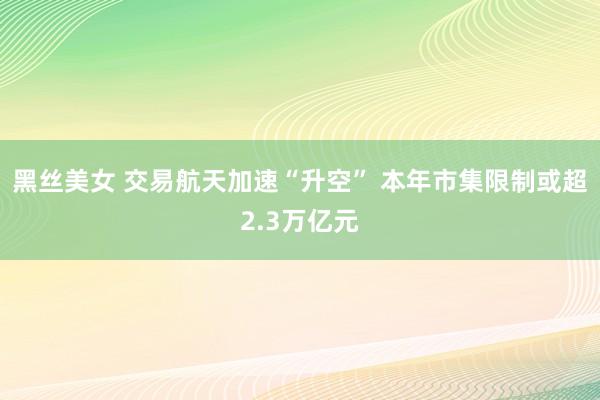 黑丝美女 交易航天加速“升空” 本年市集限制或超2.3万亿元