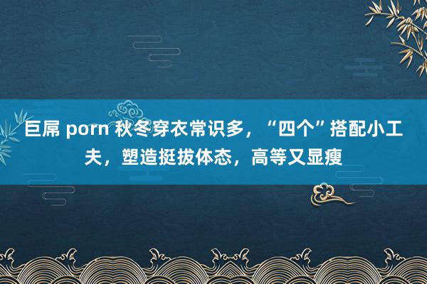 巨屌 porn 秋冬穿衣常识多，“四个”搭配小工夫，塑造挺拔体态，高等又显瘦