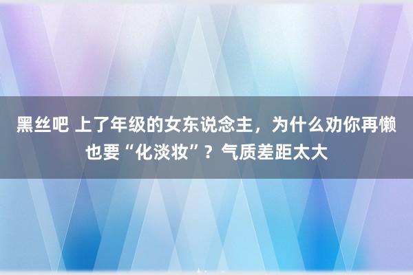 黑丝吧 上了年级的女东说念主，为什么劝你再懒也要“化淡妆”？气质差距太大