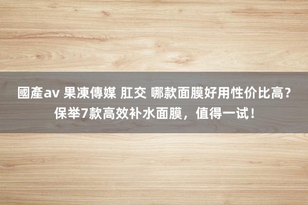 國產av 果凍傳媒 肛交 哪款面膜好用性价比高？保举7款高效补水面膜，值得一试！