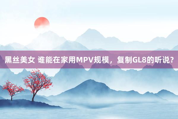黑丝美女 谁能在家用MPV规模，复制GL8的听说？