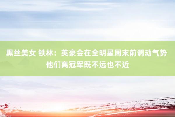 黑丝美女 铁林：英豪会在全明星周末前调动气势 他们离冠军既不远也不近