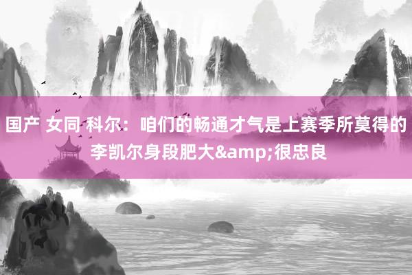 国产 女同 科尔：咱们的畅通才气是上赛季所莫得的 李凯尔身段肥大&很忠良