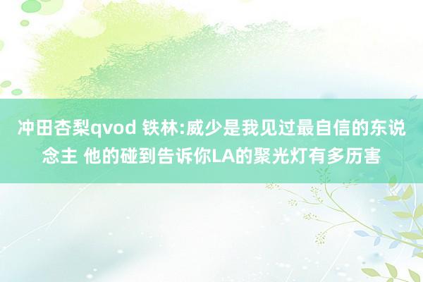 冲田杏梨qvod 铁林:威少是我见过最自信的东说念主 他的碰到告诉你LA的聚光灯有多历害