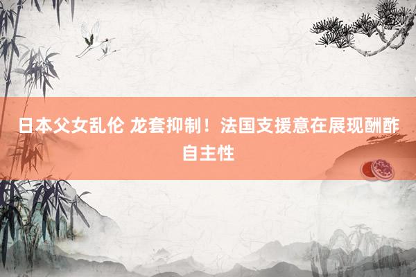 日本父女乱伦 龙套抑制！法国支援意在展现酬酢自主性