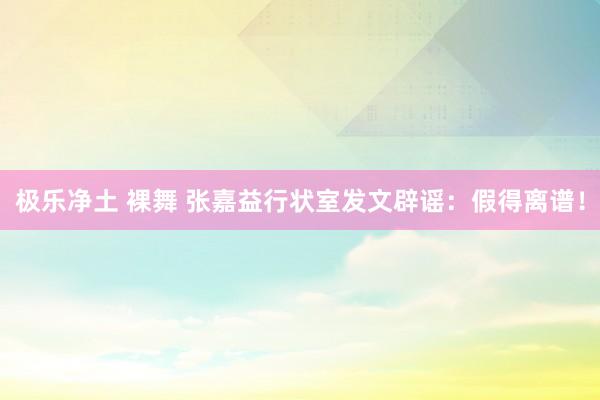 极乐净土 裸舞 张嘉益行状室发文辟谣：假得离谱！