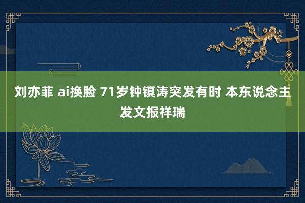 刘亦菲 ai换脸 71岁钟镇涛突发有时 本东说念主发文报祥瑞