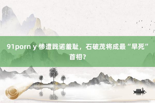 91porn y 惨遭践诺羞耻，石破茂将成最“早死”首相？
