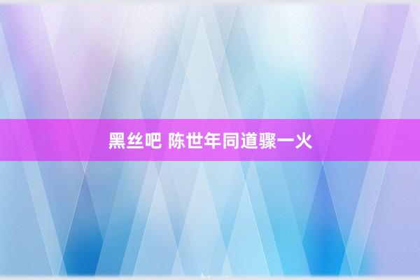 黑丝吧 陈世年同道骤一火