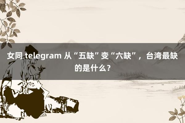 女同 telegram 从“五缺”变“六缺”，台湾最缺的是什么？