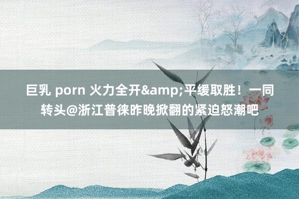 巨乳 porn 火力全开&平缓取胜！一同转头@浙江普徕昨晚掀翻的紧迫怒潮吧